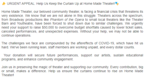 ðŸ“£ URGENT APPEAL: Help Us Keep the Curtain Up at Home Made Theater!ðŸŽ­ Home Made Theater, our beloved community theater, is facing a financial crisis that threatens its very existence. We know that we are not alone in this struggle. Theaters across the spectrum, from Broadway productions like Phantom of the Opera to small local theaters like the Theater Barn and Youtheatre, have been forced to shut down due to similar challenges. We urgently need your support to raise $50,000 to overcome budget shortfalls caused by lower ticket sales, canceled performances, and unexpected expenses. Without your help, we may not be able to continue operations. The challenges we face are compounded by the aftereffects of COVID-19, which have hit us hard. We've been running lean, staff members are working unpaid, and every dollar counts. Your donation will secure future performances, support our artists, sustain educational programs, and enhance community engagement. Join us in preserving the magic of theater and supporting our community. Every contribution, big or small, makes a difference. Help us ensure the curtains continue to rise on Home Made Theater!